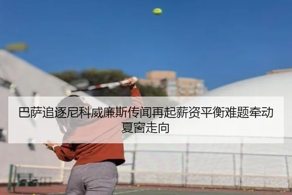 巴萨追逐尼科威廉斯传闻再起薪资平衡难题牵动夏窗走向
