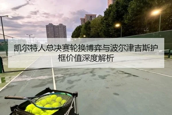 凯尔特人总决赛轮换博弈与波尔津吉斯护框价值深度解析